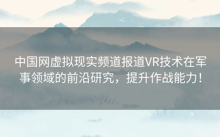 中国网虚拟现实频道报道VR技术在军事领域的前沿研究，提升作战能力！