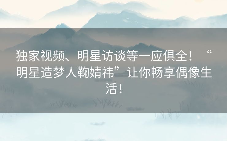 独家视频、明星访谈等一应俱全！“明星造梦人鞠婧祎”让你畅享偶像生活！