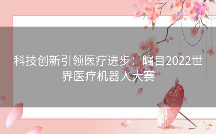 科技创新引领医疗进步：瞩目2022世界医疗机器人大赛