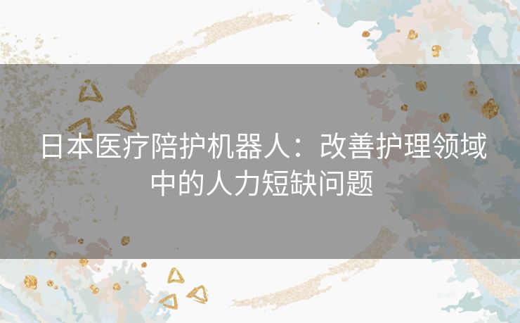 日本医疗陪护机器人：改善护理领域中的人力短缺问题