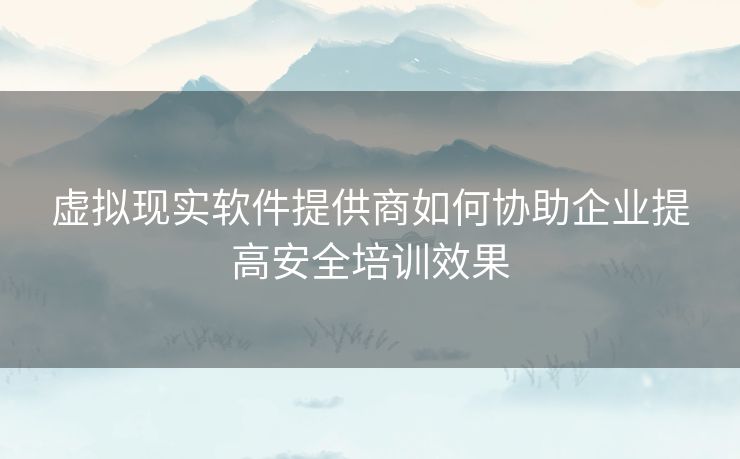 虚拟现实软件提供商如何协助企业提高安全培训效果