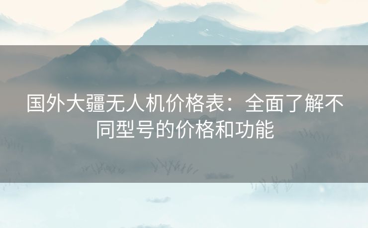 国外大疆无人机价格表：全面了解不同型号的价格和功能