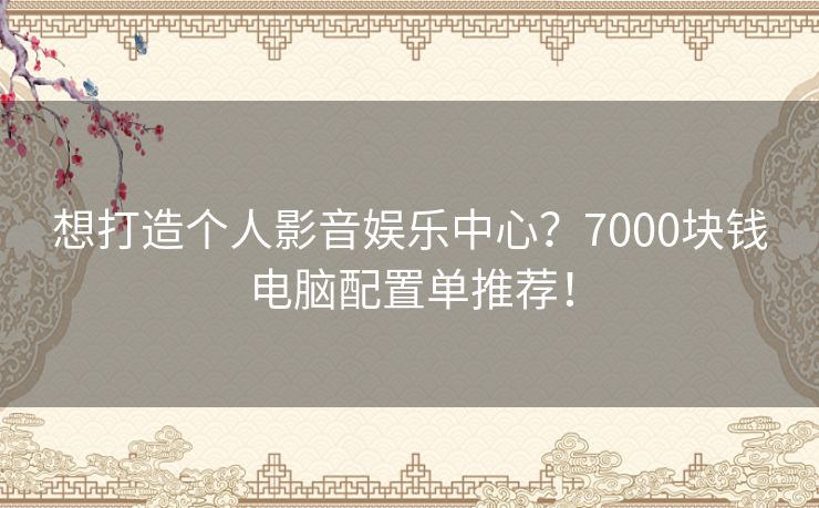 想打造个人影音娱乐中心？7000块钱电脑配置单推荐！