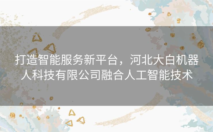 打造智能服务新平台，河北大白机器人科技有限公司融合人工智能技术