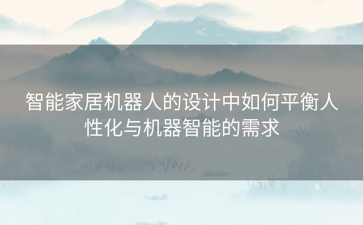 智能家居机器人的设计中如何平衡人性化与机器智能的需求