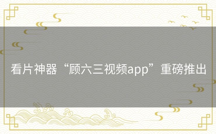 看片神器“顾六三视频app”重磅推出