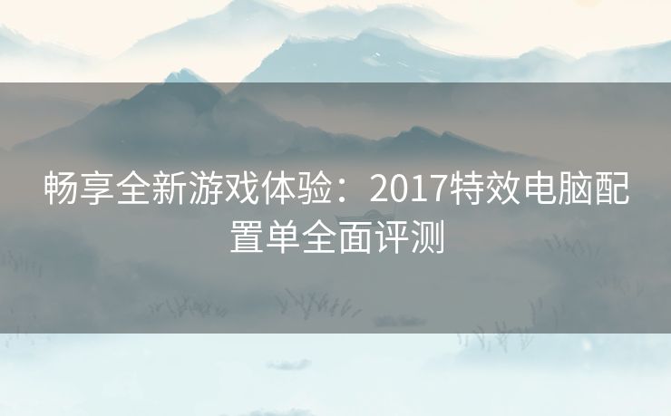 畅享全新游戏体验：2017特效电脑配置单全面评测