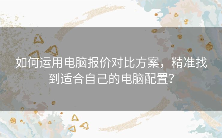 如何运用电脑报价对比方案，精准找到适合自己的电脑配置？