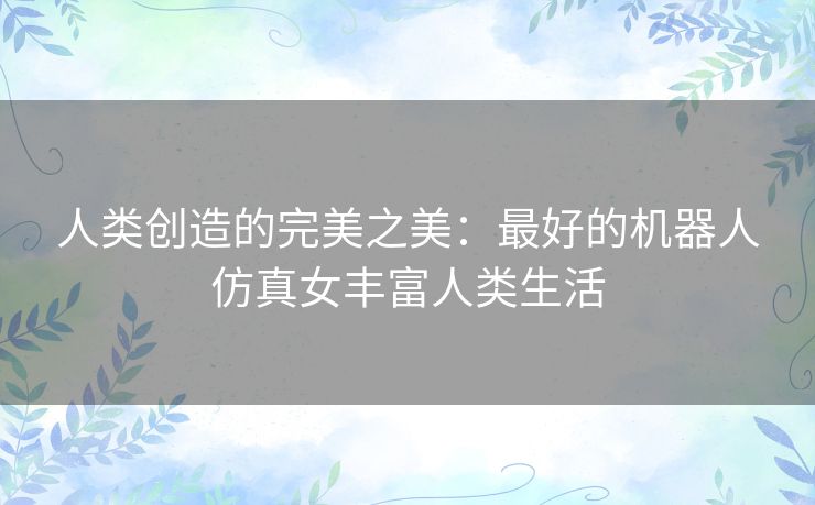 人类创造的完美之美：最好的机器人仿真女丰富人类生活