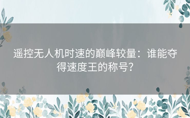 遥控无人机时速的巅峰较量：谁能夺得速度王的称号？