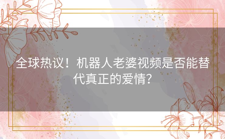 全球热议！机器人老婆视频是否能替代真正的爱情？