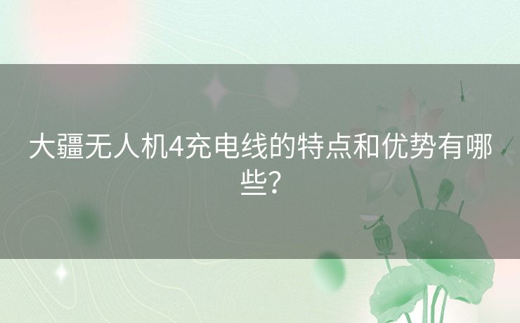 大疆无人机4充电线的特点和优势有哪些？