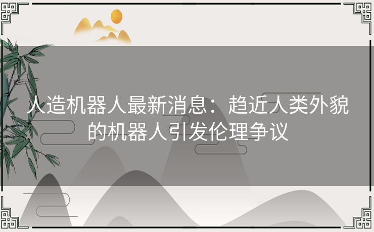 人造机器人最新消息：趋近人类外貌的机器人引发伦理争议