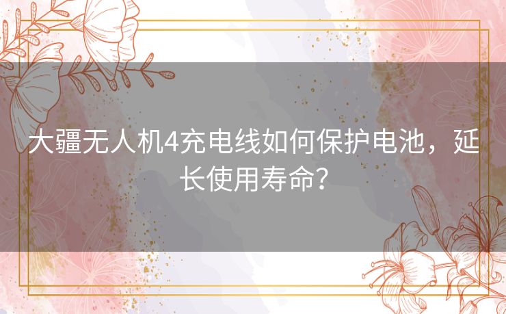 大疆无人机4充电线如何保护电池，延长使用寿命？