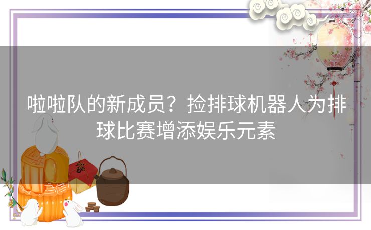 啦啦队的新成员？捡排球机器人为排球比赛增添娱乐元素