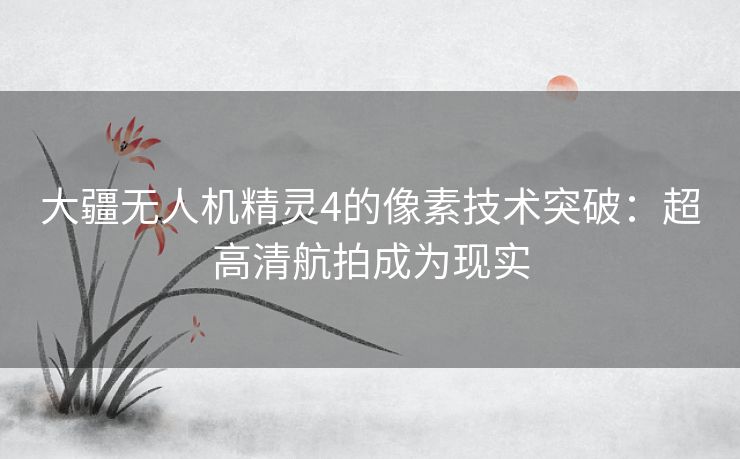 大疆无人机精灵4的像素技术突破：超高清航拍成为现实