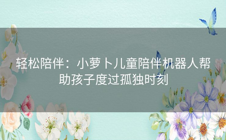 轻松陪伴：小萝卜儿童陪伴机器人帮助孩子度过孤独时刻