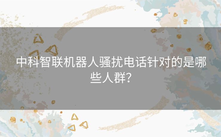 中科智联机器人骚扰电话针对的是哪些人群？