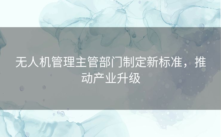 无人机管理主管部门制定新标准，推动产业升级