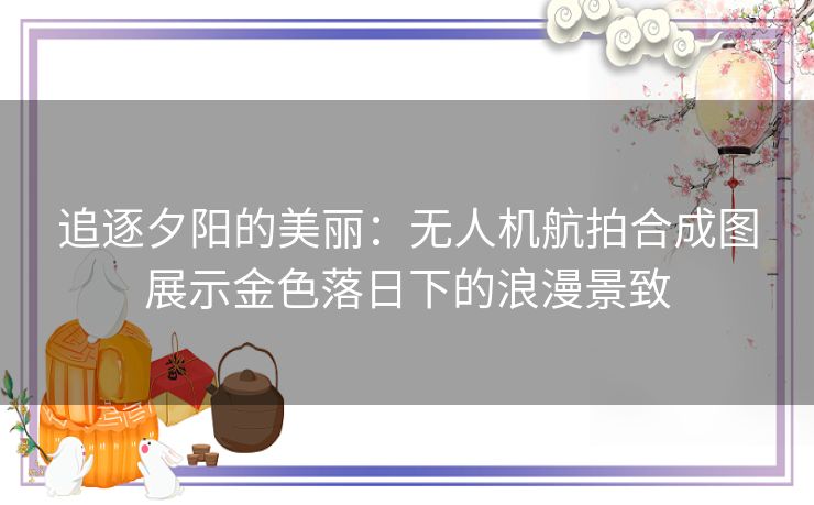 追逐夕阳的美丽：无人机航拍合成图展示金色落日下的浪漫景致