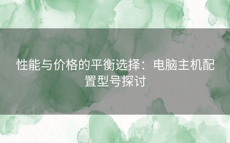 性能与价格的平衡选择：电脑主机配置型号探讨