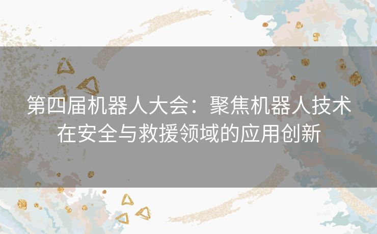 第四届机器人大会：聚焦机器人技术在安全与救援领域的应用创新