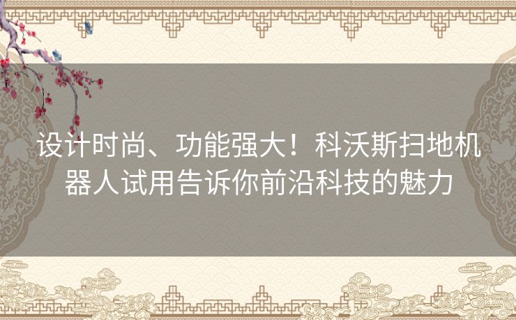 设计时尚、功能强大！科沃斯扫地机器人试用告诉你前沿科技的魅力