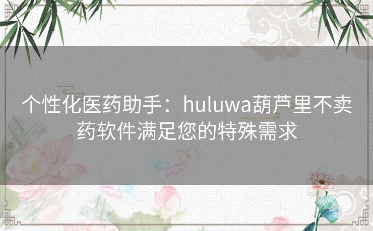 个性化医药助手：huluwa葫芦里不卖药软件满足您的特殊需求