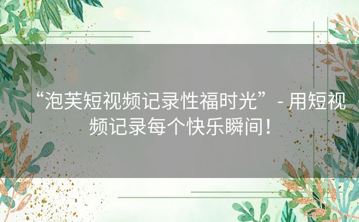 “泡芙短视频记录性福时光”- 用短视频记录每个快乐瞬间！