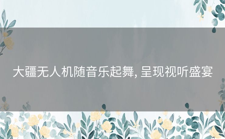 大疆无人机随音乐起舞, 呈现视听盛宴