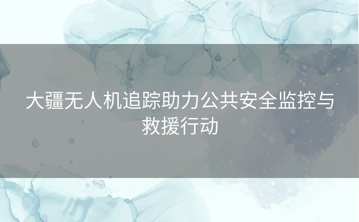 大疆无人机追踪助力公共安全监控与救援行动