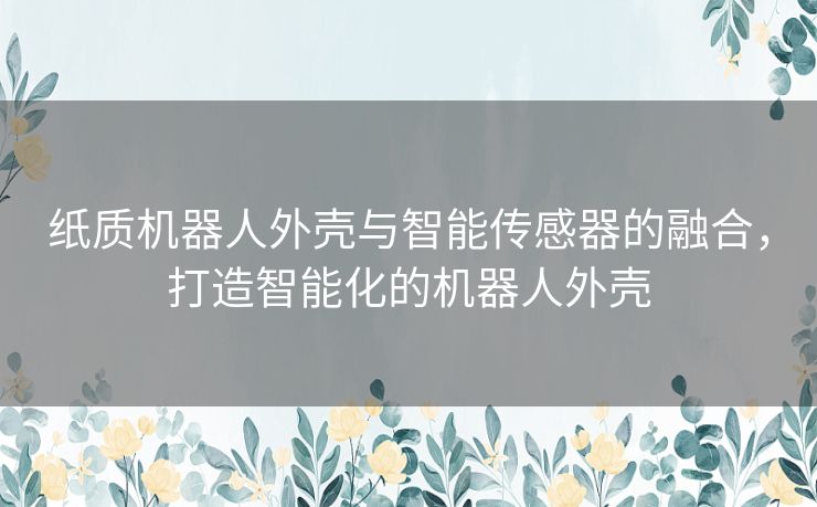 纸质机器人外壳与智能传感器的融合，打造智能化的机器人外壳