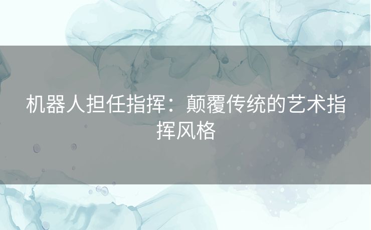 机器人担任指挥：颠覆传统的艺术指挥风格