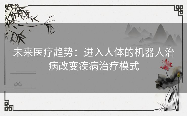 未来医疗趋势：进入人体的机器人治病改变疾病治疗模式