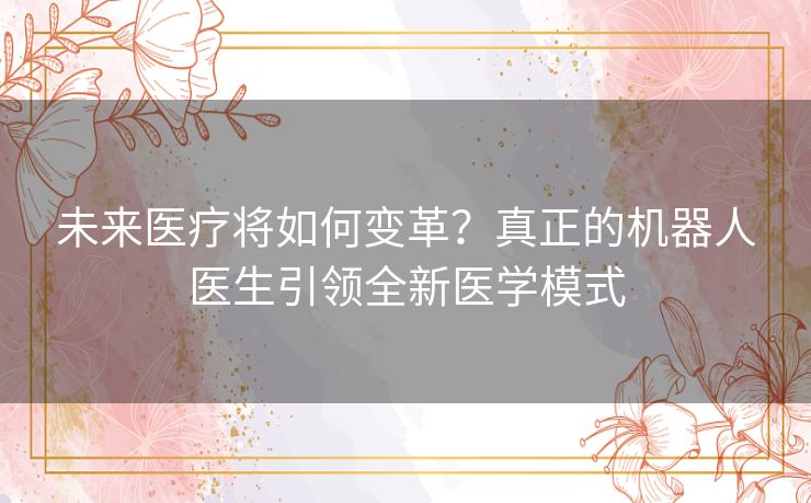 未来医疗将如何变革？真正的机器人医生引领全新医学模式