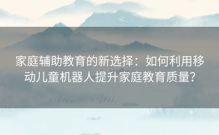 家庭辅助教育的新选择：如何利用移动儿童机器人提升家庭教育质量？