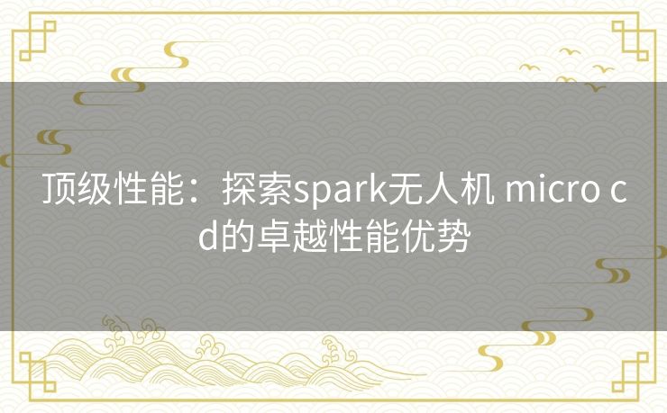 顶级性能：探索spark无人机 micro cd的卓越性能优势