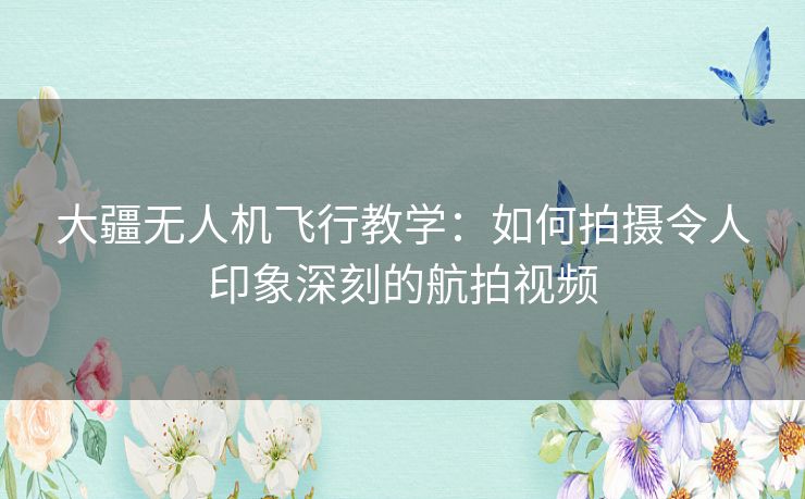 大疆无人机飞行教学：如何拍摄令人印象深刻的航拍视频