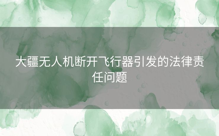 大疆无人机断开飞行器引发的法律责任问题