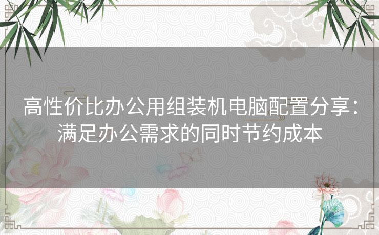 高性价比办公用组装机电脑配置分享：满足办公需求的同时节约成本