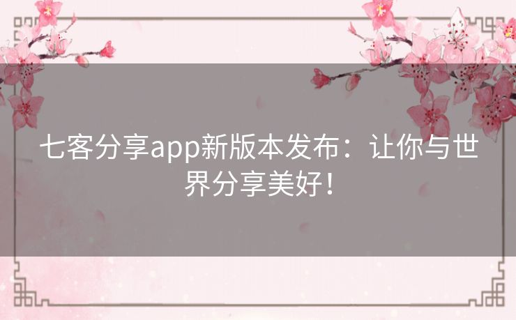 七客分享app新版本发布：让你与世界分享美好！