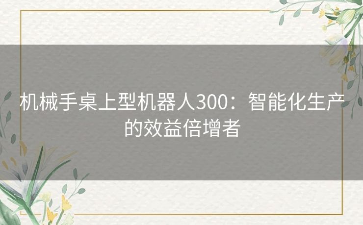 机械手桌上型机器人300：智能化生产的效益倍增者