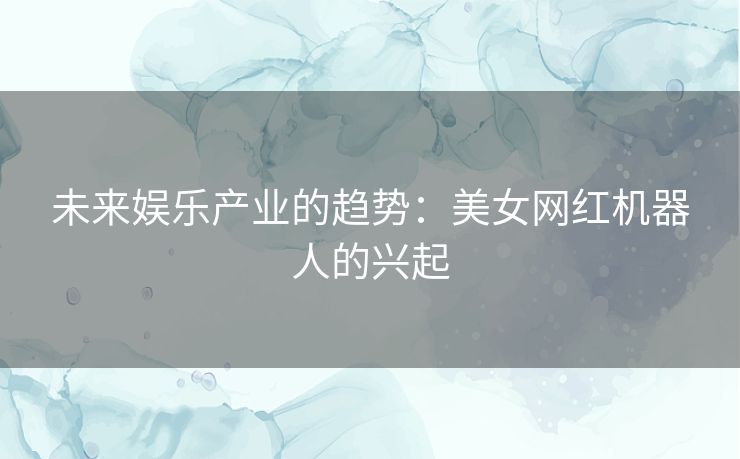 未来娱乐产业的趋势：美女网红机器人的兴起