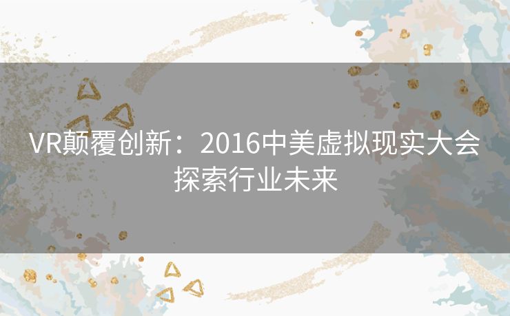 VR颠覆创新：2016中美虚拟现实大会探索行业未来