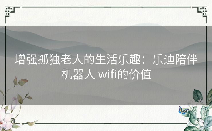 增强孤独老人的生活乐趣：乐迪陪伴机器人 wifi的价值