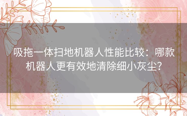 吸拖一体扫地机器人性能比较：哪款机器人更有效地清除细小灰尘？