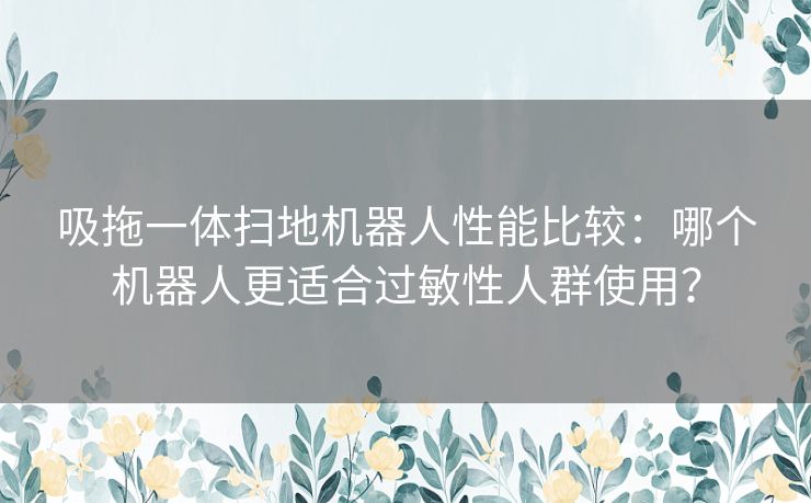 吸拖一体扫地机器人性能比较：哪个机器人更适合过敏性人群使用？