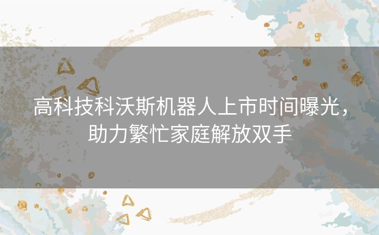 高科技科沃斯机器人上市时间曝光，助力繁忙家庭解放双手