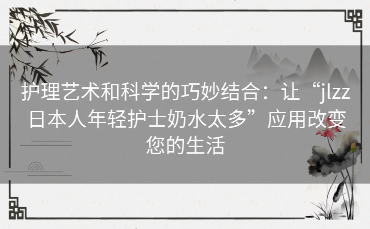 护理艺术和科学的巧妙结合：让“jlzz日本人年轻护士奶水太多”应用改变您的生活