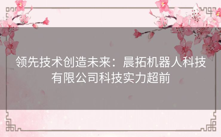 领先技术创造未来：晨拓机器人科技有限公司科技实力超前